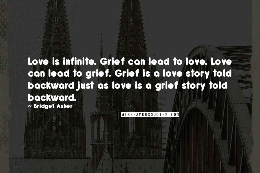Bridget Asher Quotes: Love is infinite. Grief can lead to love. Love can lead to grief. Grief is a love story told backward just as love is a grief story told backward.