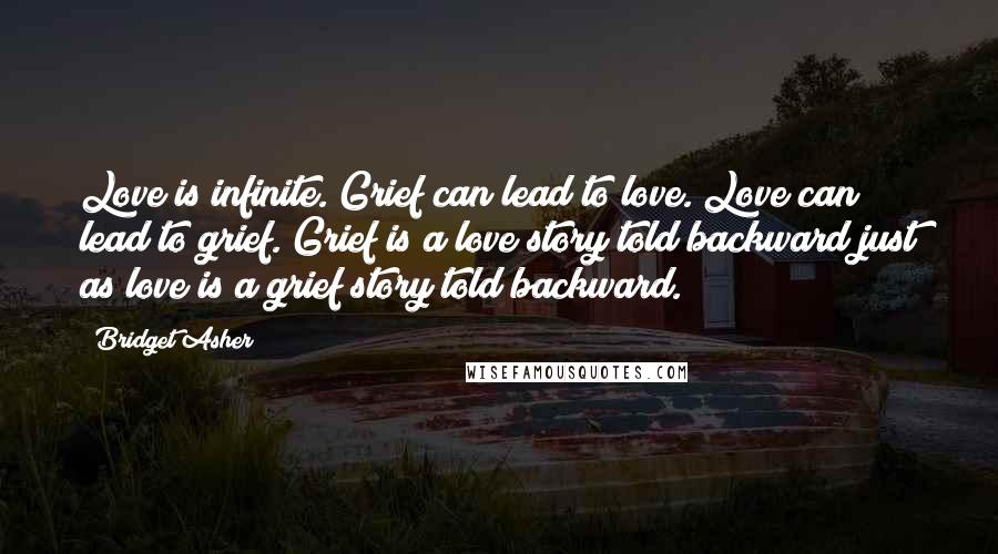 Bridget Asher Quotes: Love is infinite. Grief can lead to love. Love can lead to grief. Grief is a love story told backward just as love is a grief story told backward.