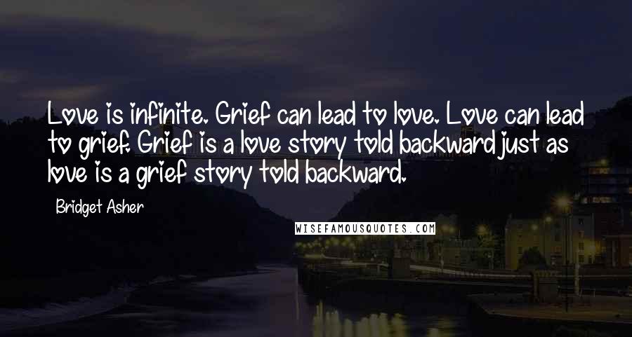 Bridget Asher Quotes: Love is infinite. Grief can lead to love. Love can lead to grief. Grief is a love story told backward just as love is a grief story told backward.