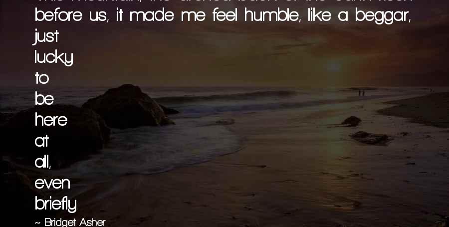 Bridget Asher Quotes: This mountain, the arched back of the earth risen before us, it made me feel humble, like a beggar, just lucky to be here at all, even briefly.