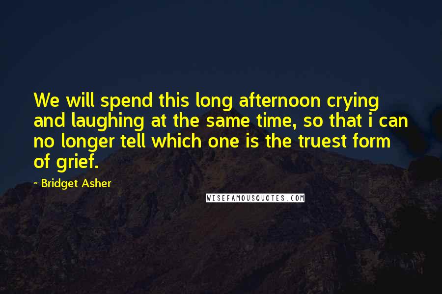 Bridget Asher Quotes: We will spend this long afternoon crying and laughing at the same time, so that i can no longer tell which one is the truest form of grief.