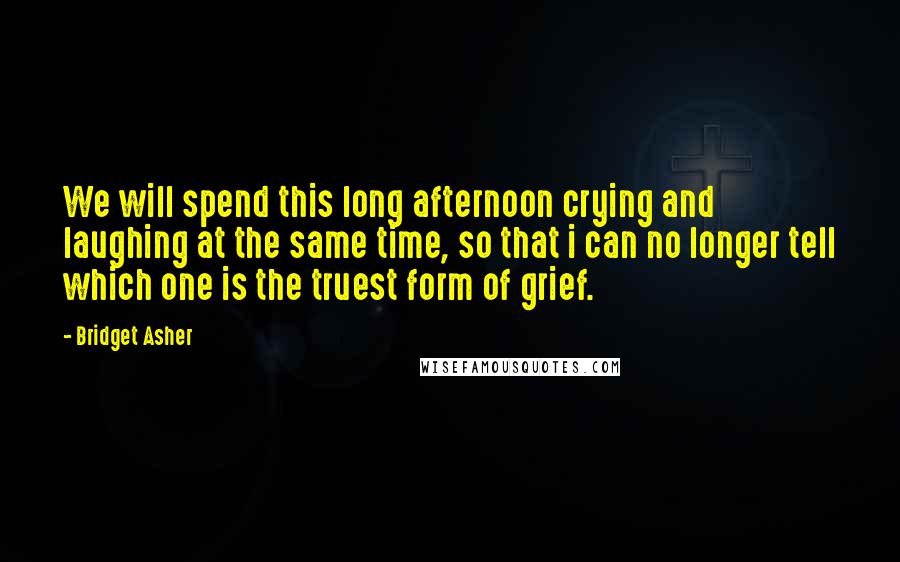 Bridget Asher Quotes: We will spend this long afternoon crying and laughing at the same time, so that i can no longer tell which one is the truest form of grief.