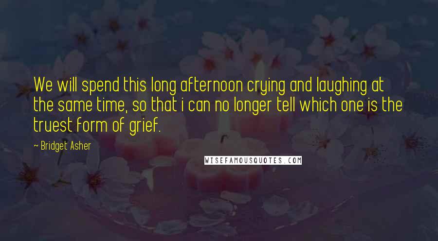 Bridget Asher Quotes: We will spend this long afternoon crying and laughing at the same time, so that i can no longer tell which one is the truest form of grief.