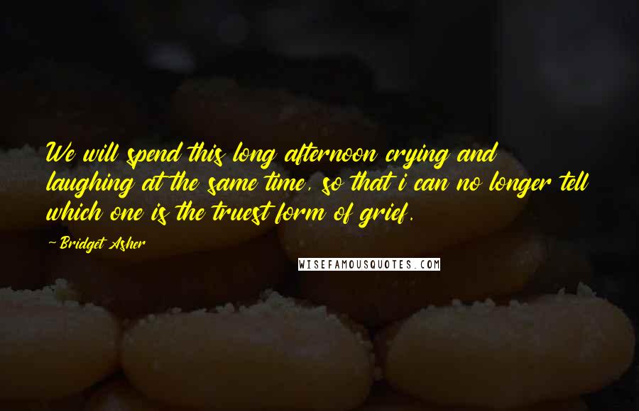 Bridget Asher Quotes: We will spend this long afternoon crying and laughing at the same time, so that i can no longer tell which one is the truest form of grief.