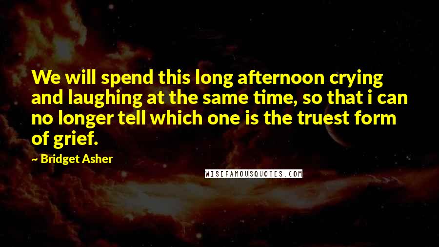 Bridget Asher Quotes: We will spend this long afternoon crying and laughing at the same time, so that i can no longer tell which one is the truest form of grief.