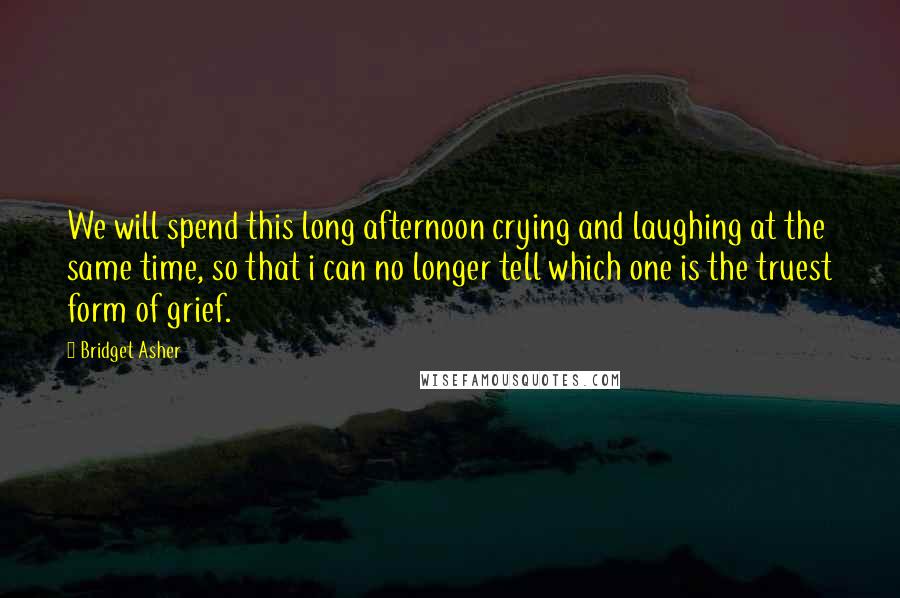 Bridget Asher Quotes: We will spend this long afternoon crying and laughing at the same time, so that i can no longer tell which one is the truest form of grief.