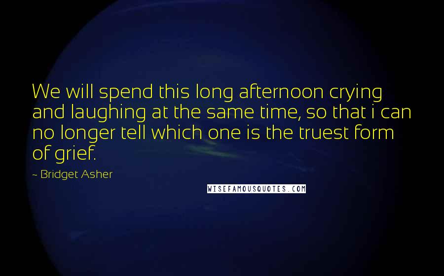 Bridget Asher Quotes: We will spend this long afternoon crying and laughing at the same time, so that i can no longer tell which one is the truest form of grief.