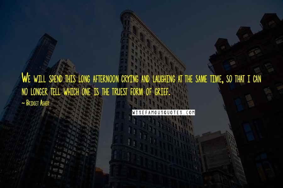Bridget Asher Quotes: We will spend this long afternoon crying and laughing at the same time, so that i can no longer tell which one is the truest form of grief.