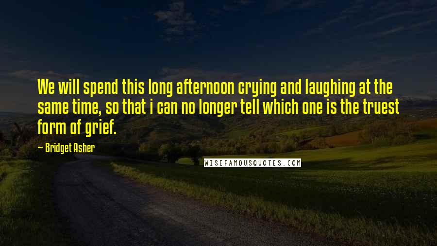 Bridget Asher Quotes: We will spend this long afternoon crying and laughing at the same time, so that i can no longer tell which one is the truest form of grief.