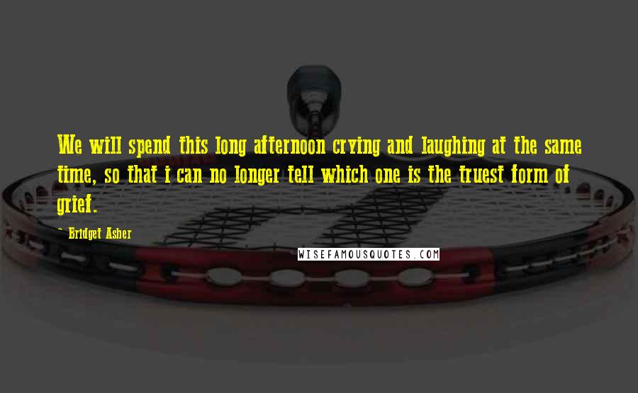 Bridget Asher Quotes: We will spend this long afternoon crying and laughing at the same time, so that i can no longer tell which one is the truest form of grief.