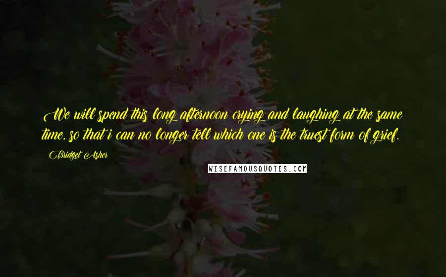 Bridget Asher Quotes: We will spend this long afternoon crying and laughing at the same time, so that i can no longer tell which one is the truest form of grief.