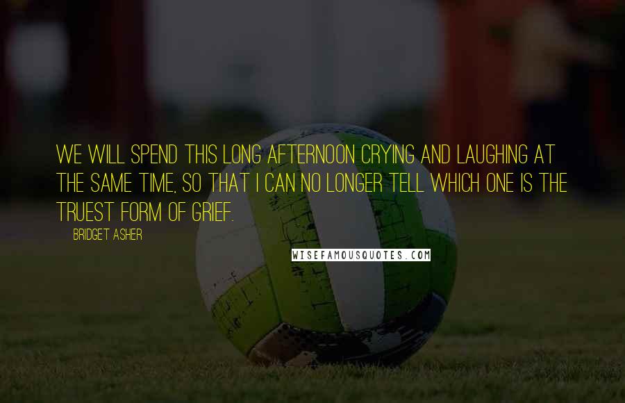 Bridget Asher Quotes: We will spend this long afternoon crying and laughing at the same time, so that i can no longer tell which one is the truest form of grief.