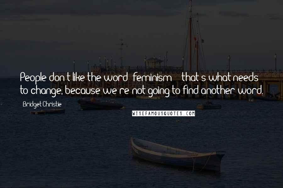 Bridget Christie Quotes: People don't like the word 'feminism' - that's what needs to change, because we're not going to find another word.