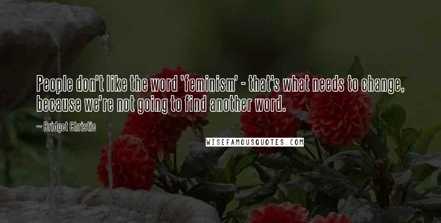 Bridget Christie Quotes: People don't like the word 'feminism' - that's what needs to change, because we're not going to find another word.