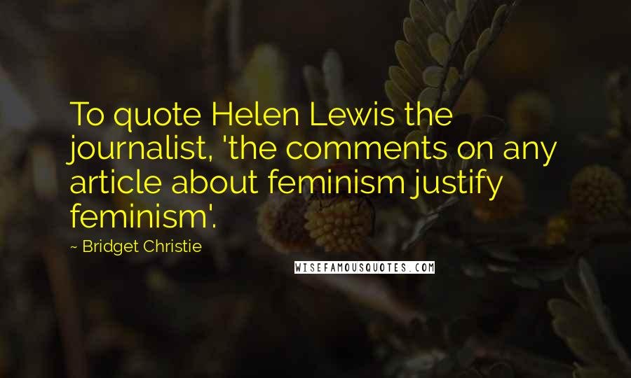 Bridget Christie Quotes: To quote Helen Lewis the journalist, 'the comments on any article about feminism justify feminism'.