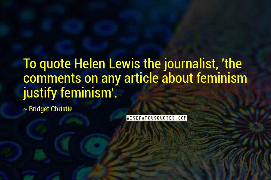 Bridget Christie Quotes: To quote Helen Lewis the journalist, 'the comments on any article about feminism justify feminism'.