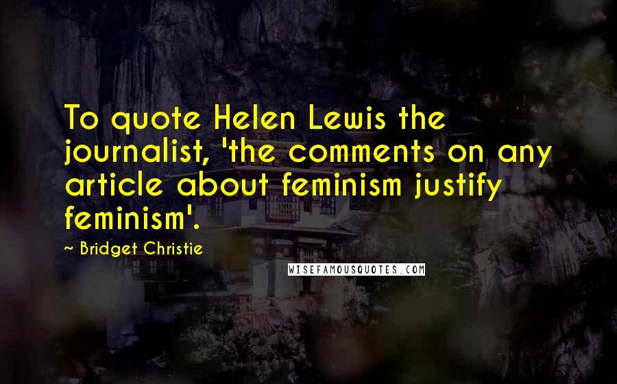 Bridget Christie Quotes: To quote Helen Lewis the journalist, 'the comments on any article about feminism justify feminism'.