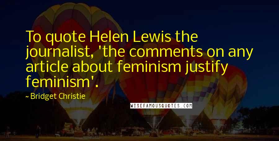 Bridget Christie Quotes: To quote Helen Lewis the journalist, 'the comments on any article about feminism justify feminism'.