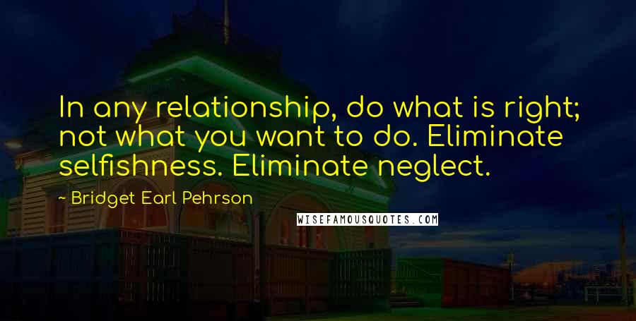 Bridget Earl Pehrson Quotes: In any relationship, do what is right; not what you want to do. Eliminate selfishness. Eliminate neglect.