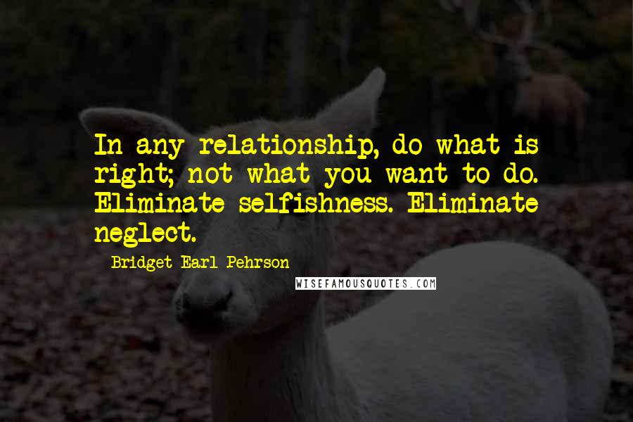 Bridget Earl Pehrson Quotes: In any relationship, do what is right; not what you want to do. Eliminate selfishness. Eliminate neglect.