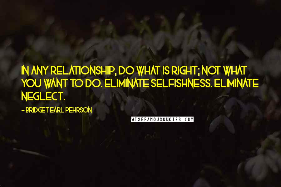 Bridget Earl Pehrson Quotes: In any relationship, do what is right; not what you want to do. Eliminate selfishness. Eliminate neglect.