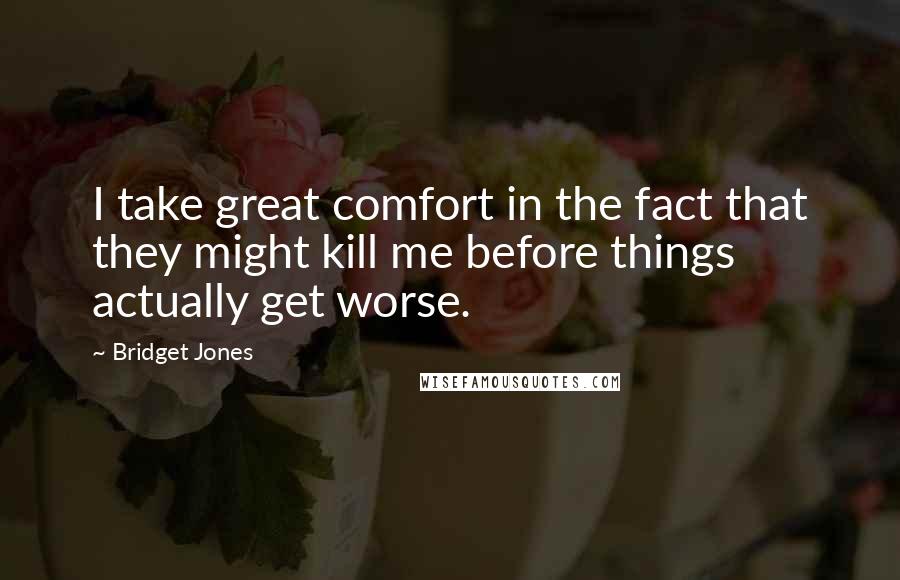 Bridget Jones Quotes: I take great comfort in the fact that they might kill me before things actually get worse.