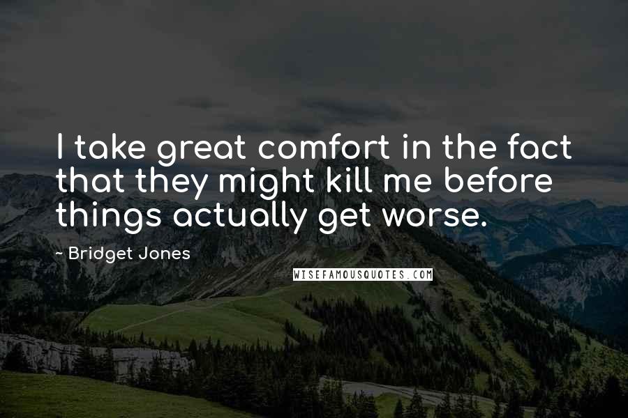 Bridget Jones Quotes: I take great comfort in the fact that they might kill me before things actually get worse.