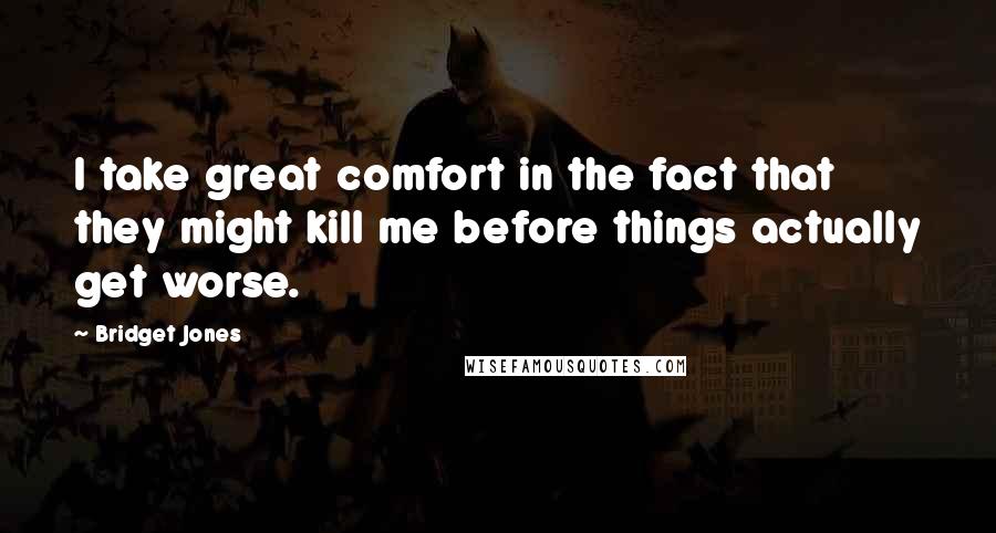 Bridget Jones Quotes: I take great comfort in the fact that they might kill me before things actually get worse.