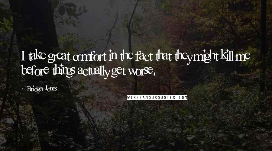Bridget Jones Quotes: I take great comfort in the fact that they might kill me before things actually get worse.