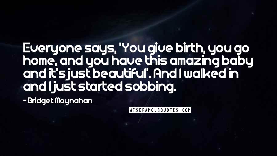 Bridget Moynahan Quotes: Everyone says, 'You give birth, you go home, and you have this amazing baby and it's just beautiful'. And I walked in and I just started sobbing.