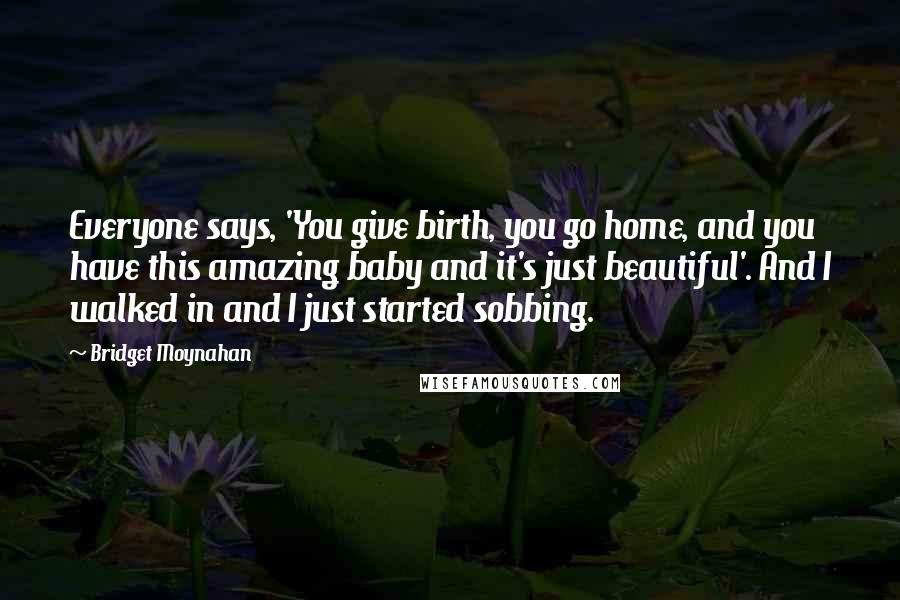 Bridget Moynahan Quotes: Everyone says, 'You give birth, you go home, and you have this amazing baby and it's just beautiful'. And I walked in and I just started sobbing.