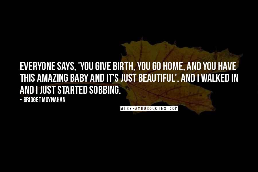 Bridget Moynahan Quotes: Everyone says, 'You give birth, you go home, and you have this amazing baby and it's just beautiful'. And I walked in and I just started sobbing.