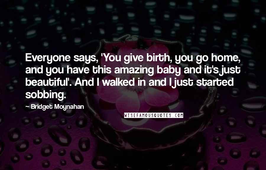 Bridget Moynahan Quotes: Everyone says, 'You give birth, you go home, and you have this amazing baby and it's just beautiful'. And I walked in and I just started sobbing.