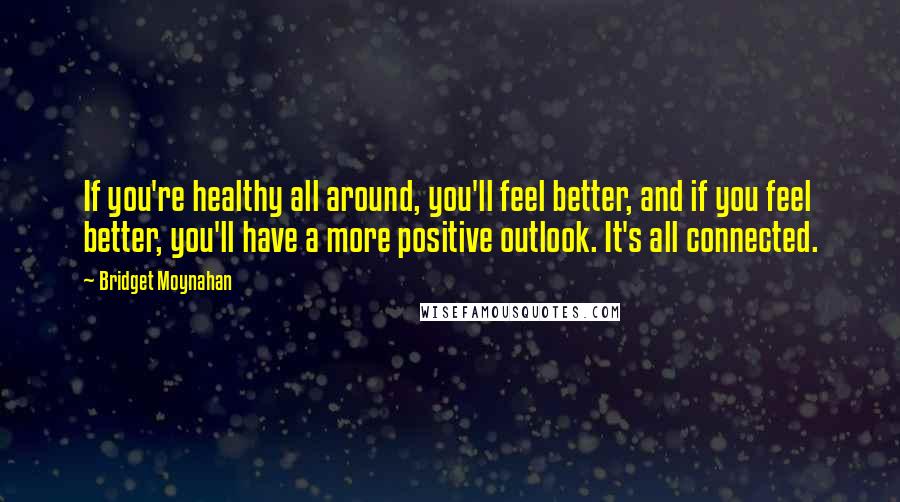 Bridget Moynahan Quotes: If you're healthy all around, you'll feel better, and if you feel better, you'll have a more positive outlook. It's all connected.