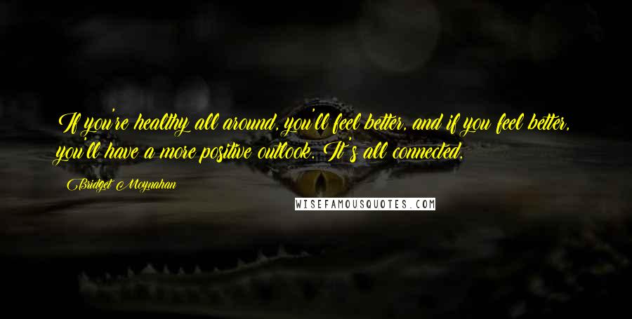 Bridget Moynahan Quotes: If you're healthy all around, you'll feel better, and if you feel better, you'll have a more positive outlook. It's all connected.