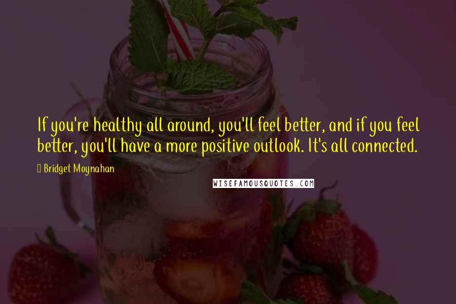 Bridget Moynahan Quotes: If you're healthy all around, you'll feel better, and if you feel better, you'll have a more positive outlook. It's all connected.