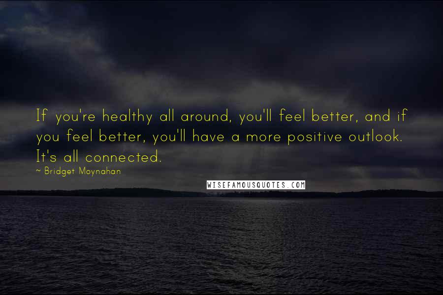 Bridget Moynahan Quotes: If you're healthy all around, you'll feel better, and if you feel better, you'll have a more positive outlook. It's all connected.