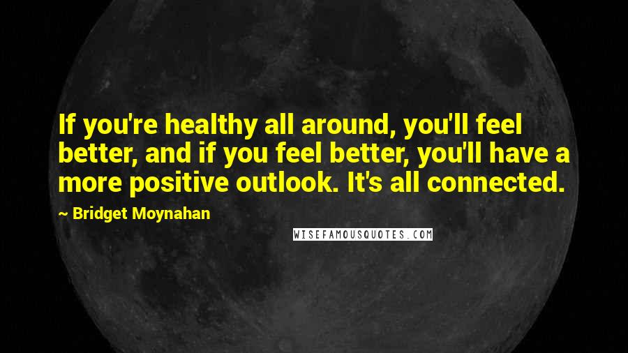 Bridget Moynahan Quotes: If you're healthy all around, you'll feel better, and if you feel better, you'll have a more positive outlook. It's all connected.