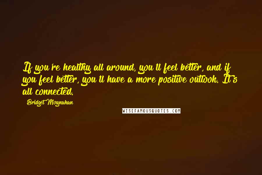 Bridget Moynahan Quotes: If you're healthy all around, you'll feel better, and if you feel better, you'll have a more positive outlook. It's all connected.