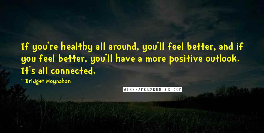 Bridget Moynahan Quotes: If you're healthy all around, you'll feel better, and if you feel better, you'll have a more positive outlook. It's all connected.