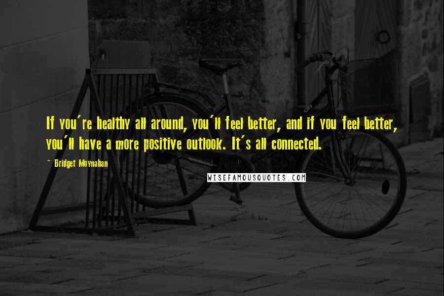 Bridget Moynahan Quotes: If you're healthy all around, you'll feel better, and if you feel better, you'll have a more positive outlook. It's all connected.