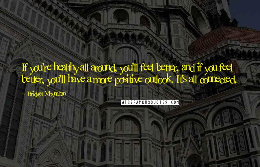 Bridget Moynahan Quotes: If you're healthy all around, you'll feel better, and if you feel better, you'll have a more positive outlook. It's all connected.