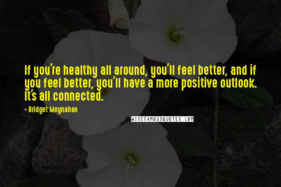 Bridget Moynahan Quotes: If you're healthy all around, you'll feel better, and if you feel better, you'll have a more positive outlook. It's all connected.