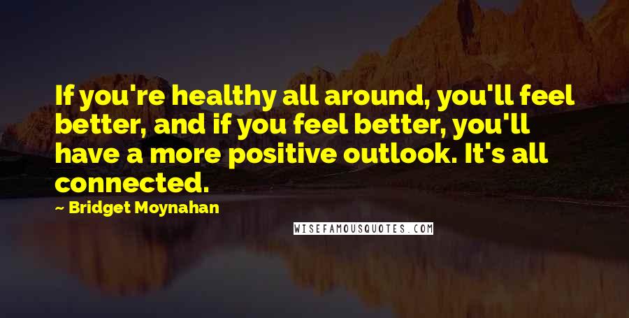 Bridget Moynahan Quotes: If you're healthy all around, you'll feel better, and if you feel better, you'll have a more positive outlook. It's all connected.