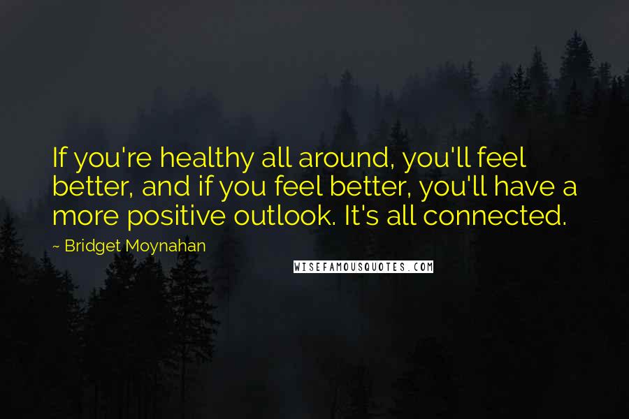 Bridget Moynahan Quotes: If you're healthy all around, you'll feel better, and if you feel better, you'll have a more positive outlook. It's all connected.