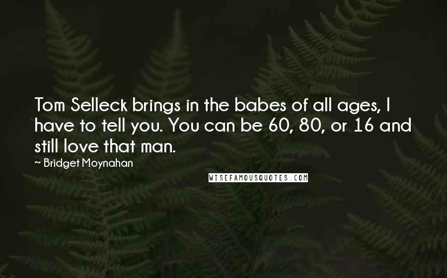 Bridget Moynahan Quotes: Tom Selleck brings in the babes of all ages, I have to tell you. You can be 60, 80, or 16 and still love that man.