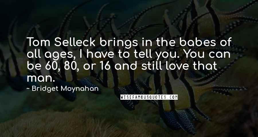 Bridget Moynahan Quotes: Tom Selleck brings in the babes of all ages, I have to tell you. You can be 60, 80, or 16 and still love that man.