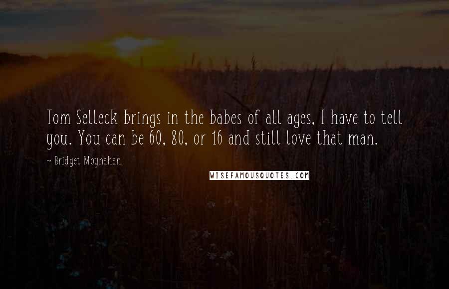 Bridget Moynahan Quotes: Tom Selleck brings in the babes of all ages, I have to tell you. You can be 60, 80, or 16 and still love that man.