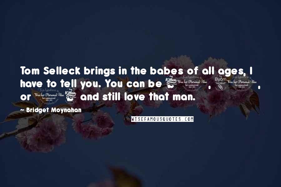 Bridget Moynahan Quotes: Tom Selleck brings in the babes of all ages, I have to tell you. You can be 60, 80, or 16 and still love that man.