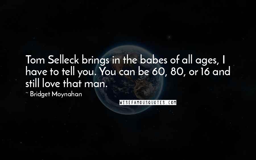 Bridget Moynahan Quotes: Tom Selleck brings in the babes of all ages, I have to tell you. You can be 60, 80, or 16 and still love that man.